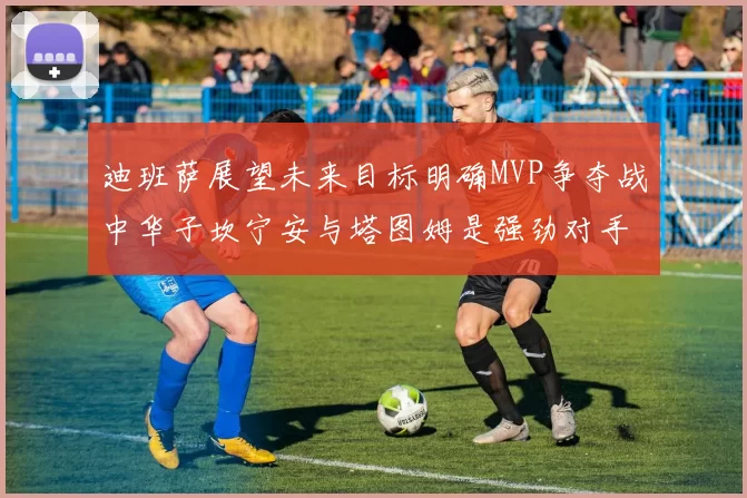 迪班萨展望未来目标明确MVP争夺战中华子坎宁安与塔图姆是强劲对手