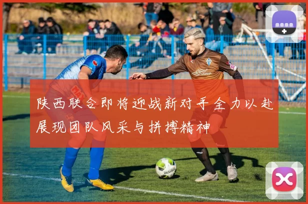 陕西联合即将迎战新对手全力以赴展现团队风采与拼搏精神