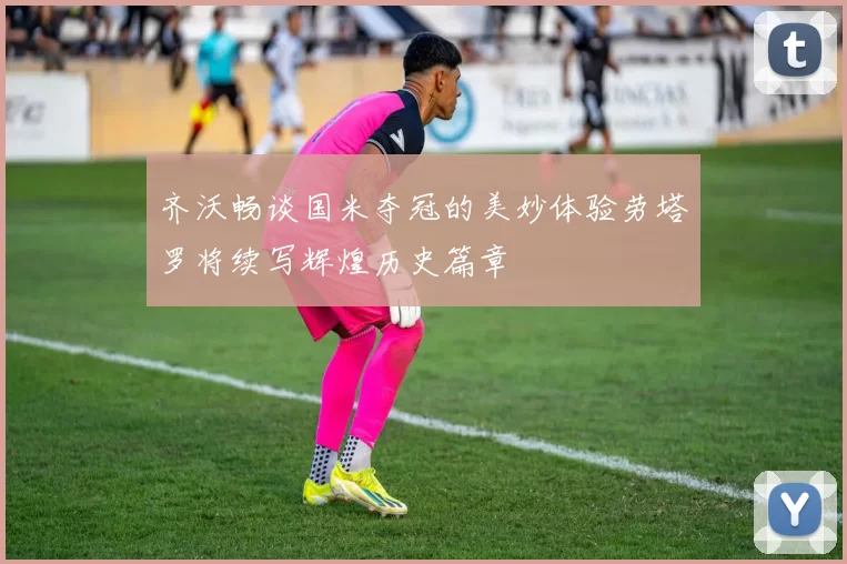 齐沃畅谈国米夺冠的美妙体验劳塔罗将续写辉煌历史篇章