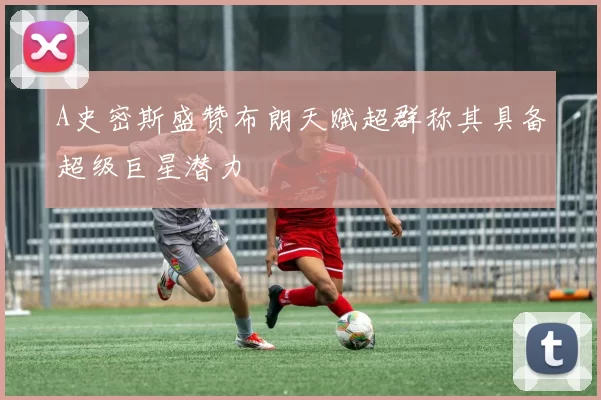 A史密斯盛赞布朗天赋超群称其具备超级巨星潜力