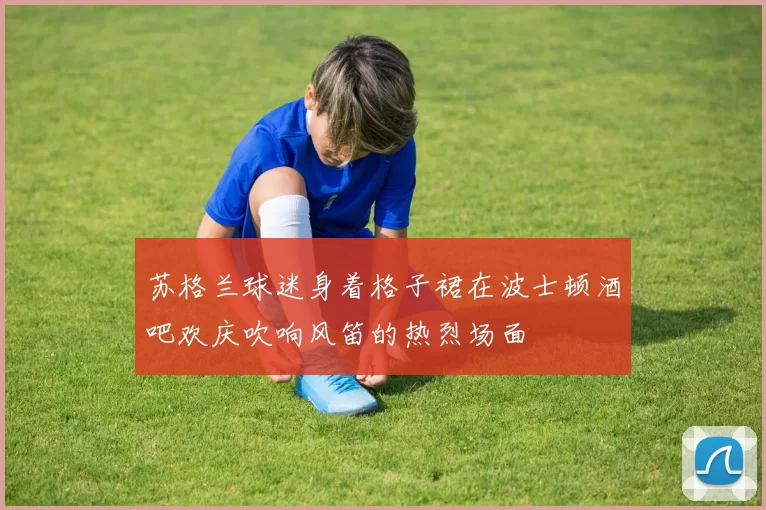 苏格兰球迷身着格子裙在波士顿酒吧欢庆吹响风笛的热烈场面
