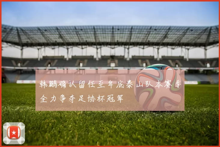 韩鹏确认留任至年底泰山队本赛季全力争夺足协杯冠军