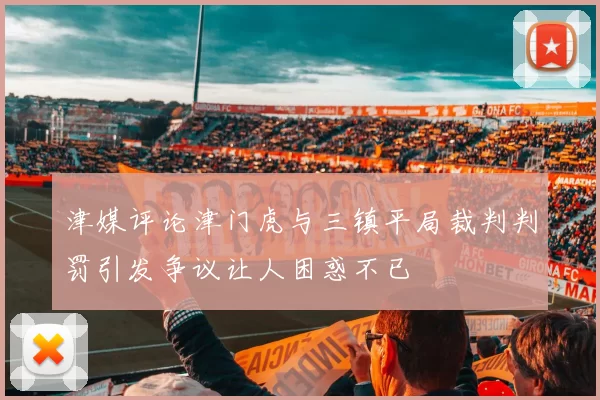 津媒评论津门虎与三镇平局裁判判罚引发争议让人困惑不已