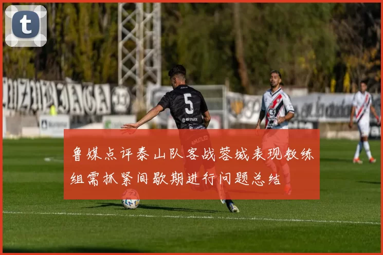鲁媒点评泰山队客战蓉城表现教练组需抓紧间歇期进行问题总结
