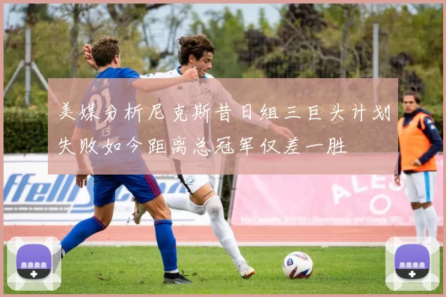 美媒分析尼克斯昔日组三巨头计划失败如今距离总冠军仅差一胜