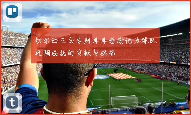 切尔西正式告别库库感谢他为球队近期成就的贡献与祝福