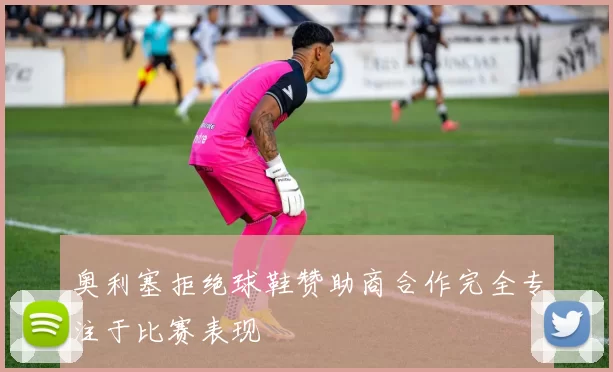 奥利塞拒绝球鞋赞助商合作完全专注于比赛表现